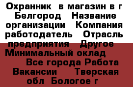 Охранник. в магазин в г. Белгород › Название организации ­ Компания-работодатель › Отрасль предприятия ­ Другое › Минимальный оклад ­ 11 000 - Все города Работа » Вакансии   . Тверская обл.,Бологое г.